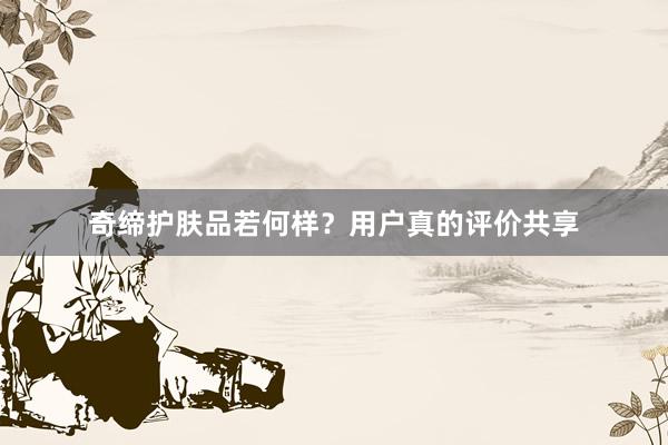奇缔护肤品若何样？用户真的评价共享