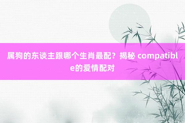 属狗的东谈主跟哪个生肖最配？揭秘 compatible的爱情配对